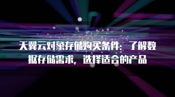 天翼云对象存储购买条件：了解数据存储需求，选择适合的产品