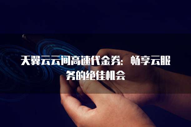 天翼云云间高速代金券:畅享云服务的绝佳机会