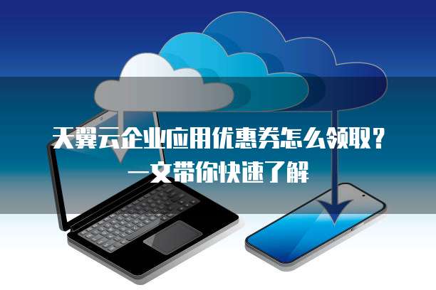 天翼云企业应用优惠券怎么领取?一文带你快速了解