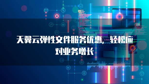 天翼云弹性文件服务优惠,轻松应对业务增长