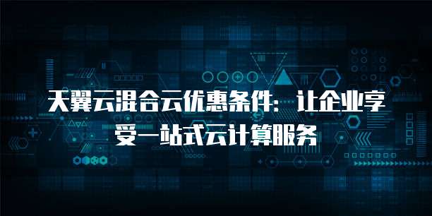 天翼云混合云优惠条件:让企业享受一站式云计算服务