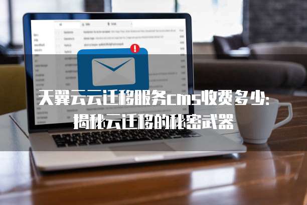 天翼云云迁移服务cms收费多少：揭秘云迁移的秘密武器