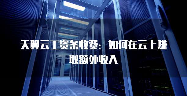 天翼云工资条收费:如何在云上赚取额外收入
