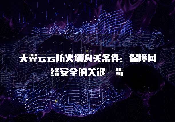 天翼云云防火墙购买条件：保障网络安全的关键一步