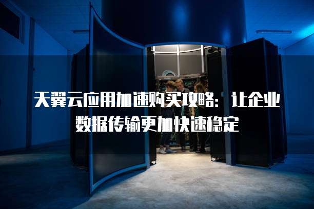 天翼云应用加速购买攻略:让企业数据传输更加快速稳定