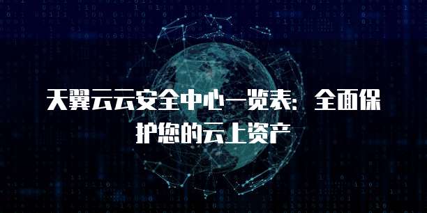 天翼云云安全中心一览表:全面保护您的云上资产