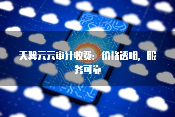 天翼云云审计收费:价格透明,服务可靠