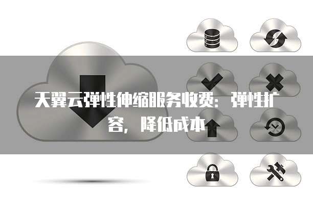 天翼云弹性伸缩服务收费:弹性扩容,降低成本
