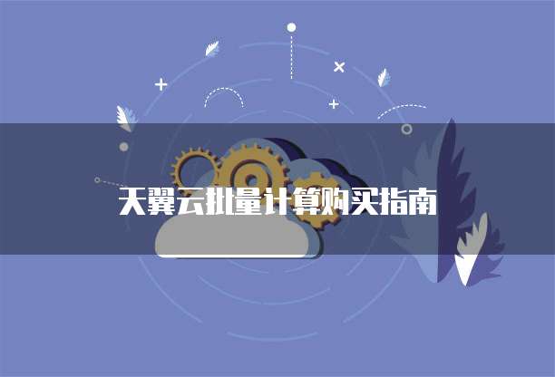 天翼云批量计算购买指南