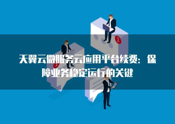 天翼云微服务云应用平台续费:保障业务稳定运行的关键