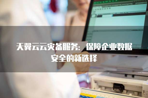 天翼云云灾备服务:保障企业数据安全的新选择