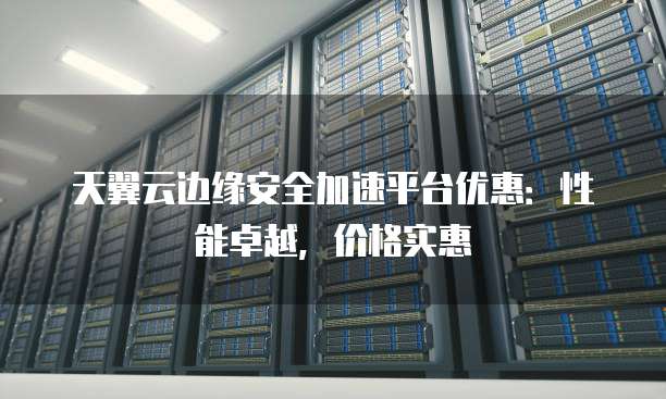 天翼云边缘安全加速平台优惠:性能卓越,价格实惠