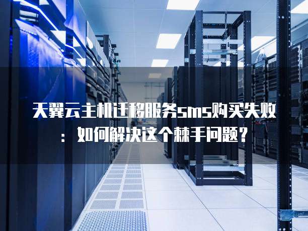 天翼云主机迁移服务sms购买失败:如何解决这个棘手问题?