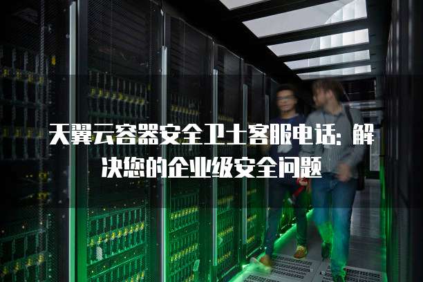 天翼云容器安全卫士客服电话: 解决您的企业级安全问题