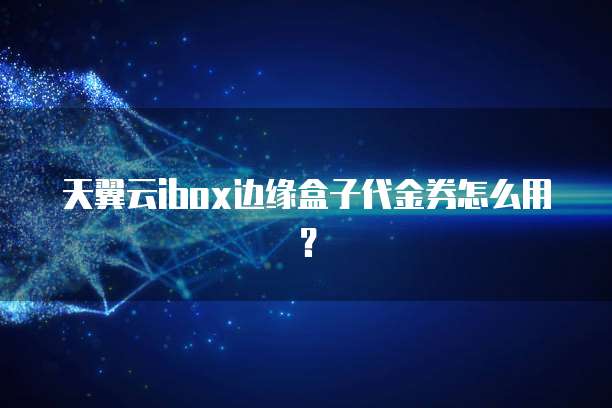 天翼云ibox边缘盒子代金券怎么用?