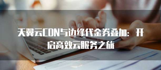 天翼云CDN与边缘代金券叠加:开启高效云服务之旅