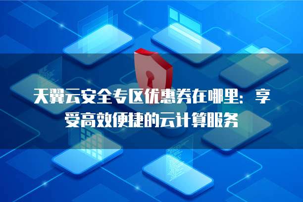 天翼云安全专区优惠券在哪里:享受高效便捷的云计算服务