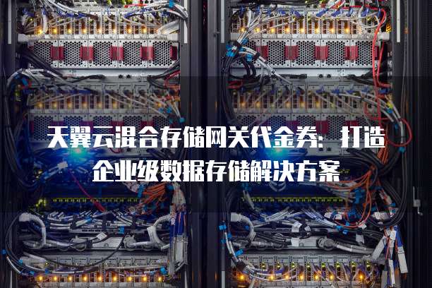 天翼云混合存储网关代金券:打造企业级数据存储解决方案