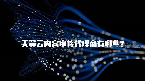 天翼云内容审核代理商有哪些？