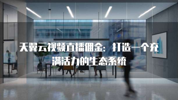 天翼云视频直播佣金:打造一个充满活力的生态系统