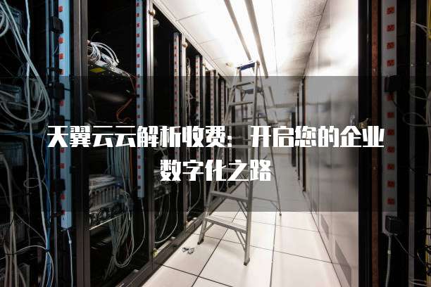 天翼云云解析收费:开启您的企业数字化之路
