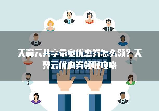 天翼云共享带宽优惠券怎么领?天翼云优惠券领取攻略