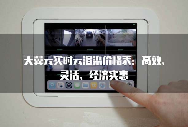 天翼云实时云渲染价格表:高效、灵活、经济实惠