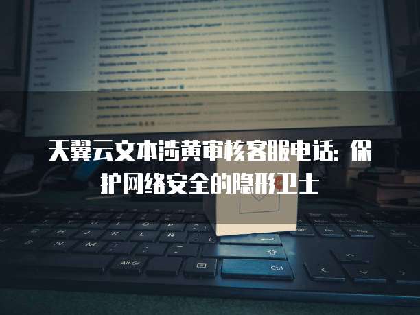 天翼云文本涉黄审核客服电话: 保护网络安全的隐形卫士