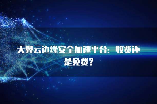 天翼云边缘安全加速平台:收费还是免费?