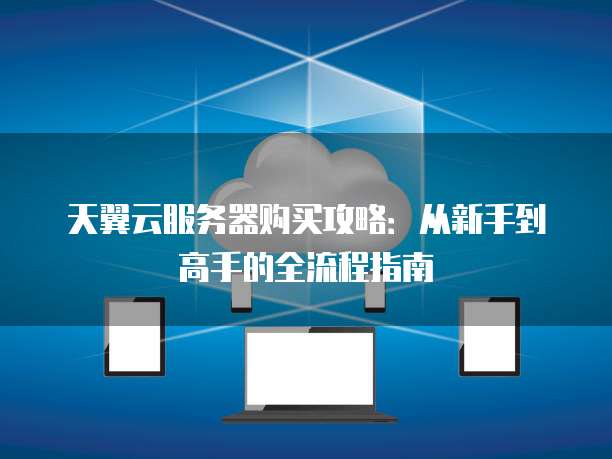 天翼云服务器购买攻略:从新手到高手的全流程指南