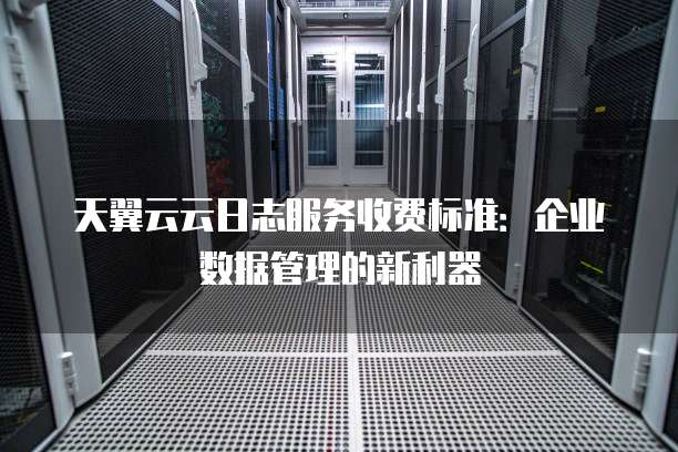 天翼云云日志服务收费标准：企业数据管理的新利器