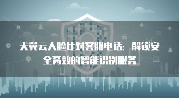 天翼云人脸比对客服电话:解锁安全高效的智能识别服务