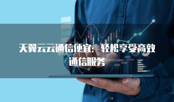 天翼云云通信便宜：轻松享受高效通信服务