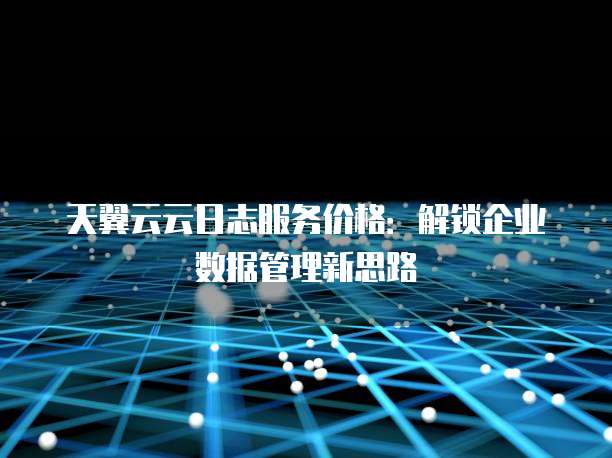 天翼云云日志服务价格:解锁企业数据管理新思路