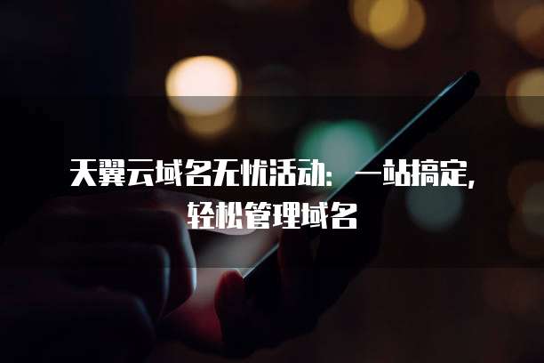 天翼云域名无忧活动：一站搞定，轻松管理域名