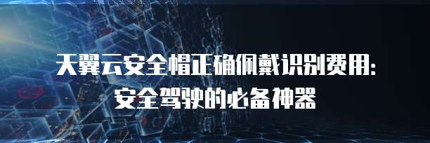 天翼云安全帽正确佩戴识别费用:安全驾驶的必备神器