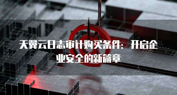 天翼云日志审计购买条件：开启企业安全的新篇章