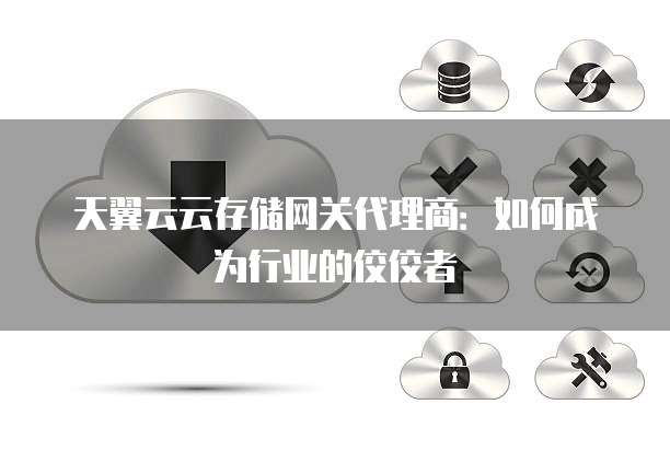 天翼云云存储网关代理商:如何成为行业的佼佼者