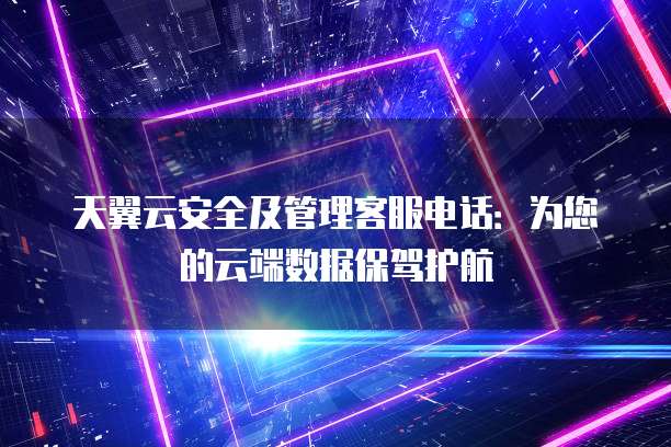 天翼云安全及管理客服电话:为您的云端数据保驾护航