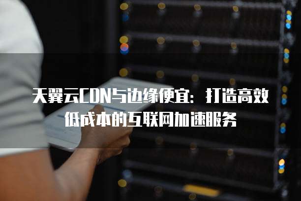 天翼云CDN与边缘便宜:打造高效低成本的互联网加速服务