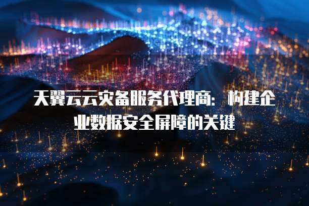 天翼云云灾备服务代理商:构建企业数据安全屏障的关键