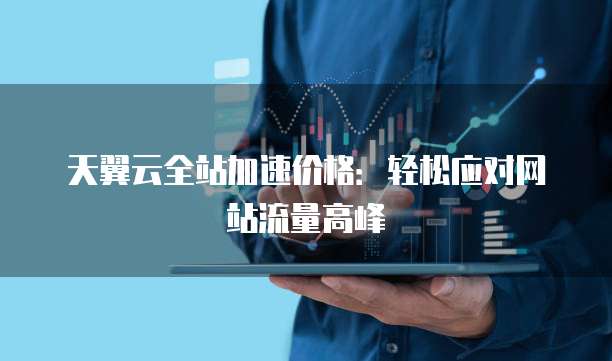 天翼云全站加速价格:轻松应对网站流量高峰