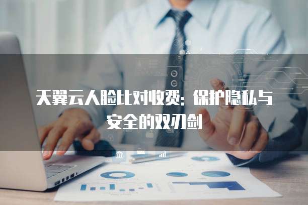 天翼云人脸比对收费: 保护隐私与安全的双刃剑