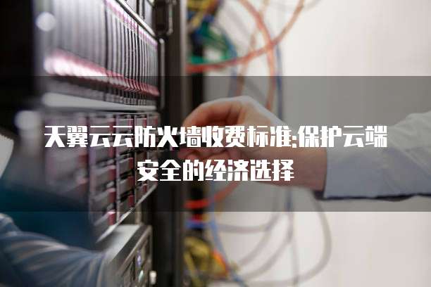 天翼云云防火墙收费标准:保护云端安全的经济选择