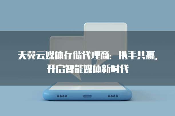 天翼云媒体存储代理商:携手共赢,开启智能媒体新时代