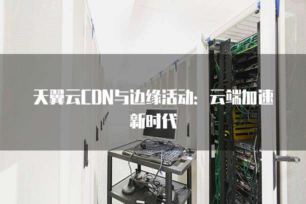 天翼云CDN与边缘活动:云端加速新时代