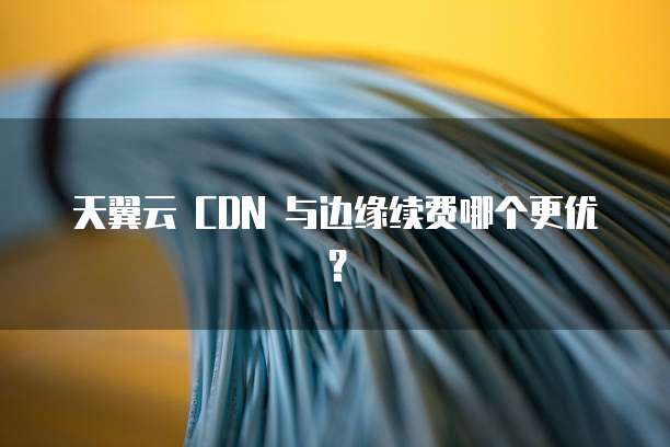 天翼云 CDN 与边缘续费哪个更优？