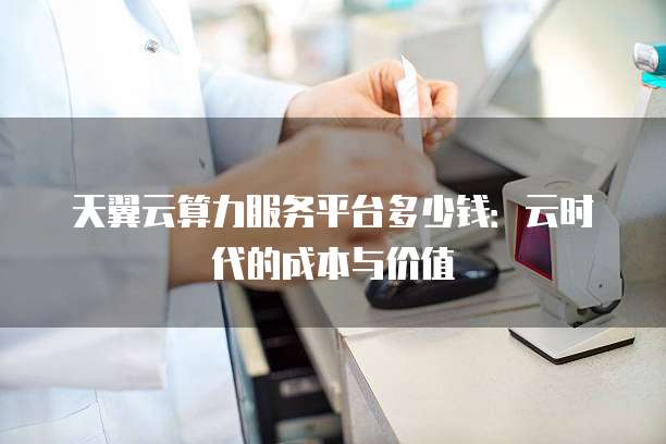 天翼云算力服务平台多少钱:云时代的成本与价值