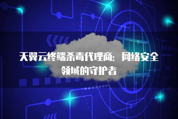 天翼云终端杀毒代理商:网络安全领域的守护者