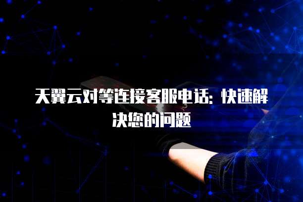 天翼云对等连接客服电话: 快速解决您的问题